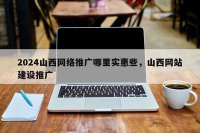 2024山西 * 推广哪里实惠些,山西网站建设推广